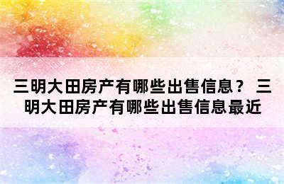 三明大田房产有哪些出售信息？ 三明大田房产有哪些出售信息最近